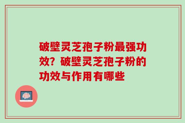 破壁灵芝孢子粉最强功效？破壁灵芝孢子粉的功效与作用有哪些