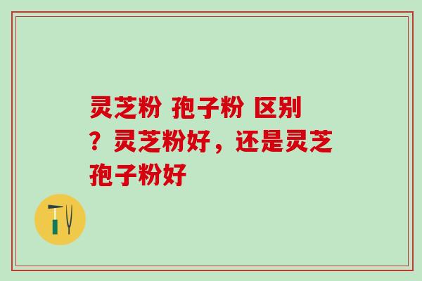 灵芝粉 孢子粉 区别?灵芝粉好,还是灵芝孢子粉好 灵芝粉 孢子粉 区别?灵芝粉好,还是灵芝孢子粉好