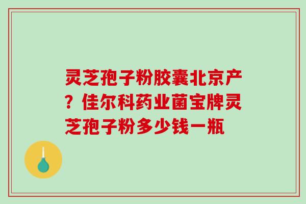 灵芝孢子粉胶囊北京产？佳尔科药业菌宝牌灵芝孢子粉多少钱一瓶