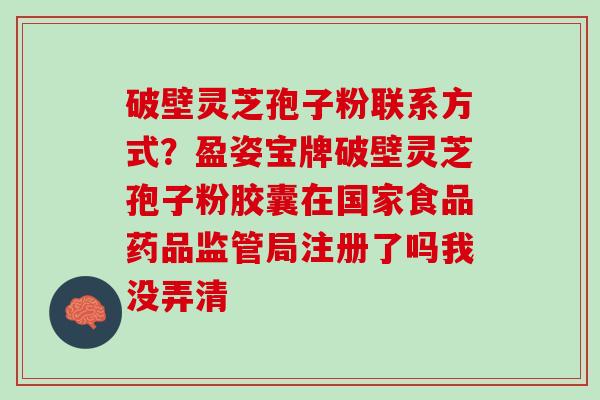 破壁灵芝孢子粉联系方式？盈姿宝牌破壁灵芝孢子粉胶囊在国家食品药品监管局注册了吗我没弄清