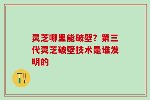 灵芝哪里能破壁？第三代灵芝破壁技术是谁发明的
