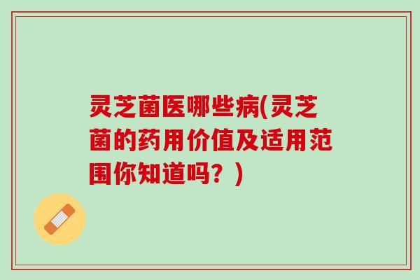 灵芝菌医哪些病(灵芝菌的药用价值及适用范围你知道吗？)