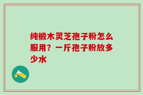 纯椴木灵芝孢子粉怎么服用?一斤孢子粉放多少水 纯椴木灵芝孢子粉怎么服用?一斤孢子粉放多少水