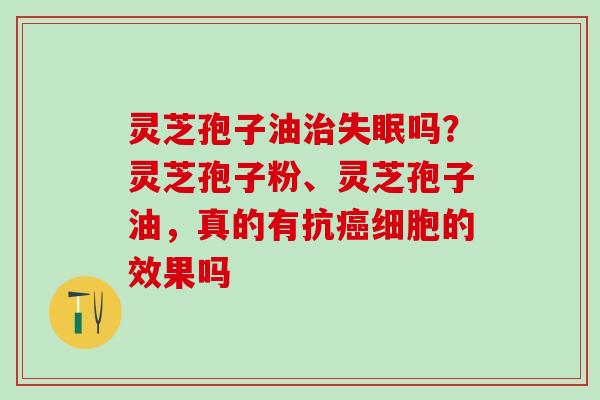 灵芝孢子油治失眠吗？灵芝孢子粉、灵芝孢子油，真的有抗癌细胞的效果吗