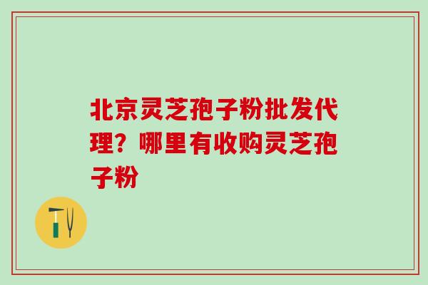 北京灵芝孢子粉批发代理？哪里有收购灵芝孢子粉