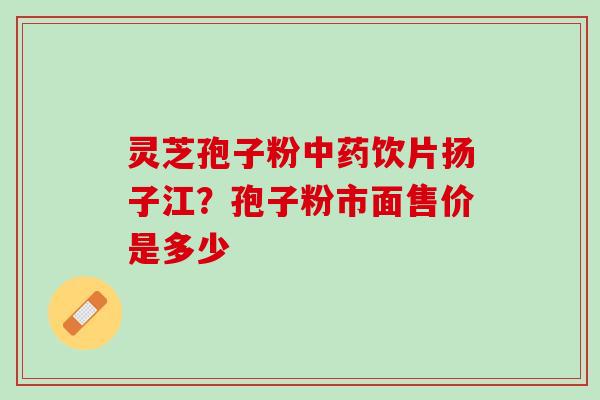 灵芝孢子粉中药饮片扬子江？孢子粉市面售价是多少