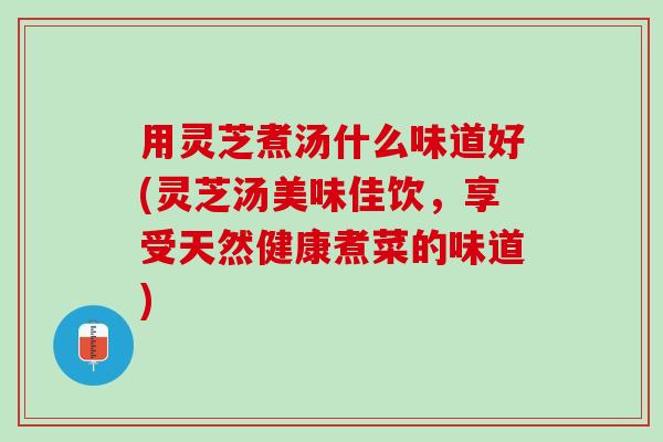 用灵芝煮汤什么味道好(灵芝汤美味佳饮，享受天然健康煮菜的味道)
