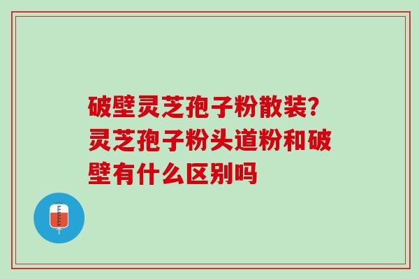 破壁灵芝孢子粉散装？灵芝孢子粉头道粉和破壁有什么区别吗