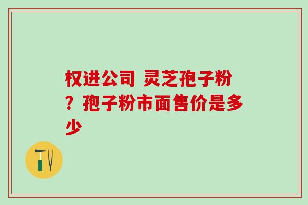 权进公司 灵芝孢子粉?孢子粉市面售价是多少 权进公司 灵芝孢子粉?孢子粉市面售价是多少
