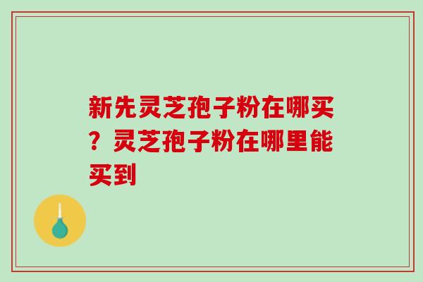 新先灵芝孢子粉在哪买？灵芝孢子粉在哪里能买到