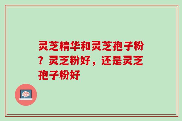 灵芝精华和灵芝孢子粉？灵芝粉好，还是灵芝孢子粉好