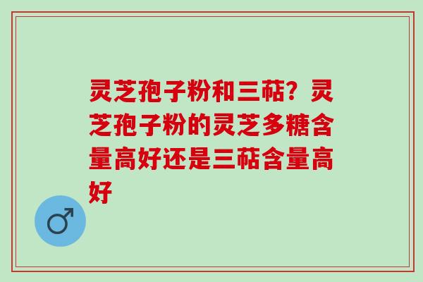 灵芝孢子粉和三萜？灵芝孢子粉的灵芝多糖含量高好还是三萜含量高好