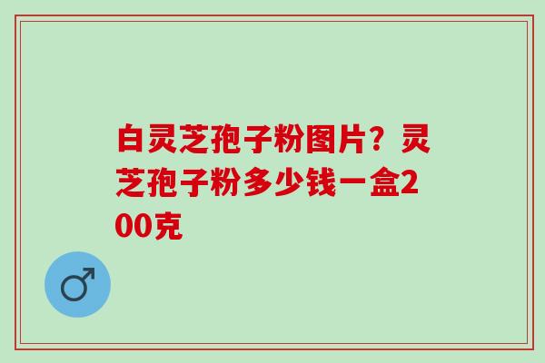 白灵芝孢子粉图片？灵芝孢子粉多少钱一盒200克