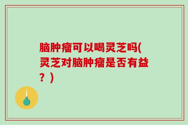 脑肿瘤可以喝灵芝吗(灵芝对脑肿瘤是否有益？)