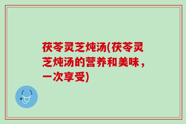 茯苓灵芝炖汤(茯苓灵芝炖汤的营养和美味,一次享受) 茯苓灵芝炖汤(茯苓灵芝炖汤的营养和美味,一次享受)