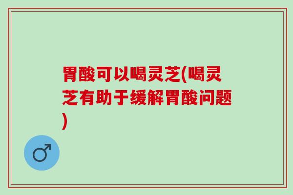 胃酸可以喝灵芝(喝灵芝有助于缓解胃酸问题)