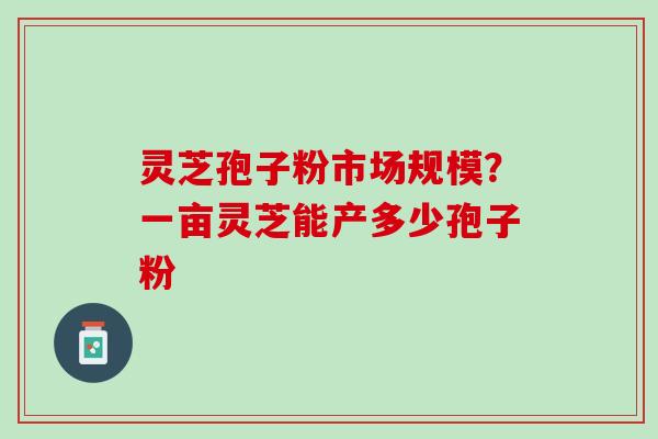 灵芝孢子粉市场规模？一亩灵芝能产多少孢子粉