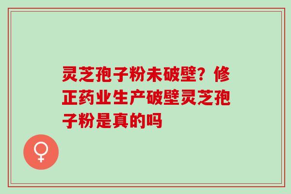 灵芝孢子粉未破壁?修正药业生产破壁灵芝孢子粉是真的吗 灵芝孢子粉未破壁?修正药业生产破壁灵芝孢子粉是真的吗