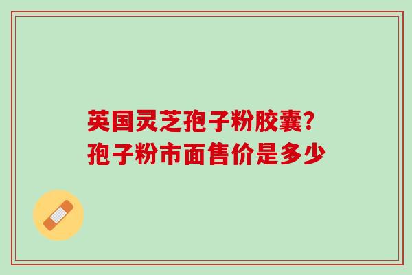 英国灵芝孢子粉胶囊？孢子粉市面售价是多少