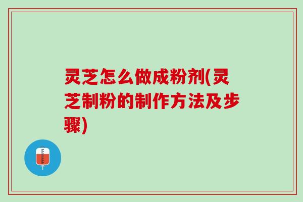 灵芝怎么做成粉剂(灵芝制粉的制作方法及步骤)