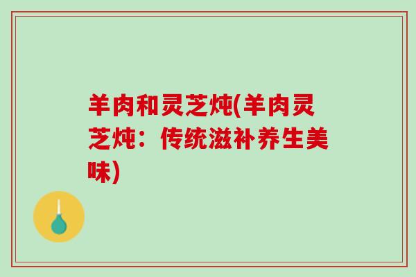 羊肉和灵芝炖(羊肉灵芝炖：传统滋补养生美味)