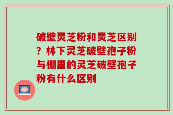 破壁灵芝粉和灵芝区别?林下灵芝破壁孢子粉与棚里的灵芝破壁孢子粉有什么区别 破壁灵芝粉和灵芝区别?林下灵芝破壁孢子粉与棚里的灵芝破壁孢子粉有什么区别