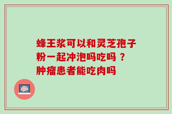 蜂王浆可以和灵芝孢子粉一起冲泡吗吃吗 ？患者能吃肉吗