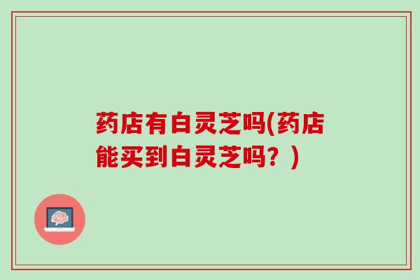 药店有白灵芝吗(药店能买到白灵芝吗？)
