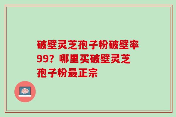 破壁灵芝孢子粉破壁率99？哪里买破壁灵芝孢子粉正宗