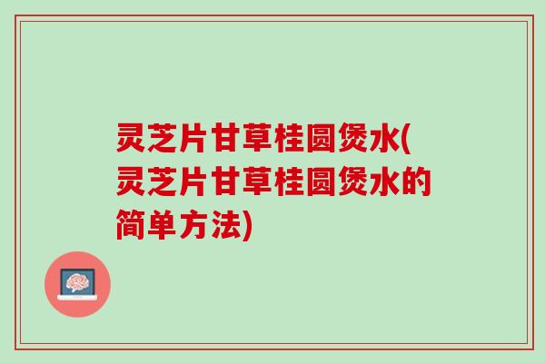 灵芝片甘草桂圆煲水(灵芝片甘草桂圆煲水的简单方法)