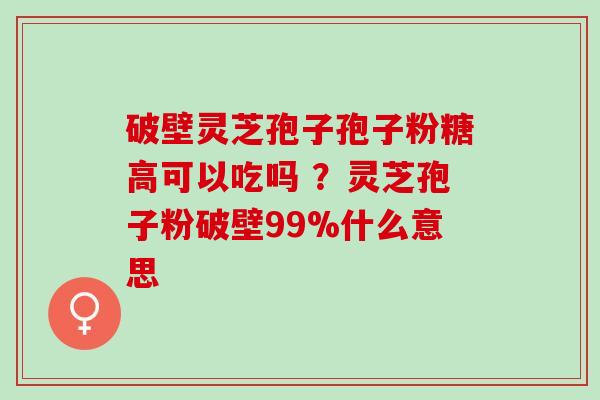 破壁灵芝孢子孢子粉糖高可以吃吗 ?灵芝孢子粉破壁99%什么意思 破壁灵芝孢子孢子粉糖高可以吃吗 ?灵芝孢子粉破壁99%什么意思