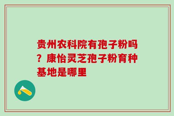 贵州农科院有孢子粉吗？康怡灵芝孢子粉育种基地是哪里