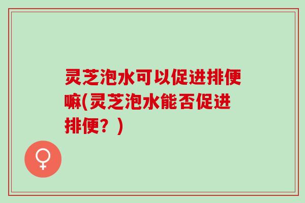 灵芝泡水可以促进排便嘛(灵芝泡水能否促进排便？)
