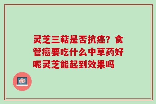 灵芝三萜是否抗癌？食管癌要吃什么中草药好呢灵芝能起到效果吗