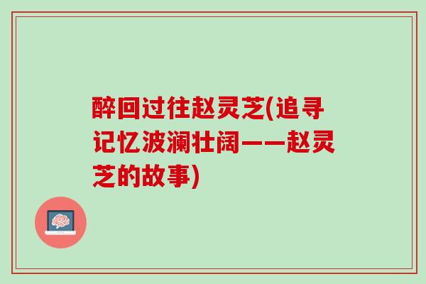 醉回过往赵灵芝(追寻记忆波澜壮阔——赵灵芝的故事) 醉回过往赵灵芝(追寻记忆波澜壮阔——赵灵芝的故事)