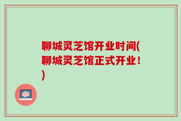 聊城灵芝馆开业时间(聊城灵芝馆正式开业!) 聊城灵芝馆开业时间(聊城灵芝馆正式开业!)