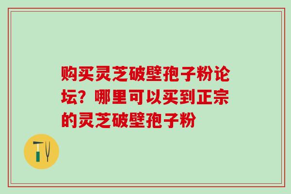 购买灵芝破壁孢子粉论坛？哪里可以买到正宗的灵芝破壁孢子粉