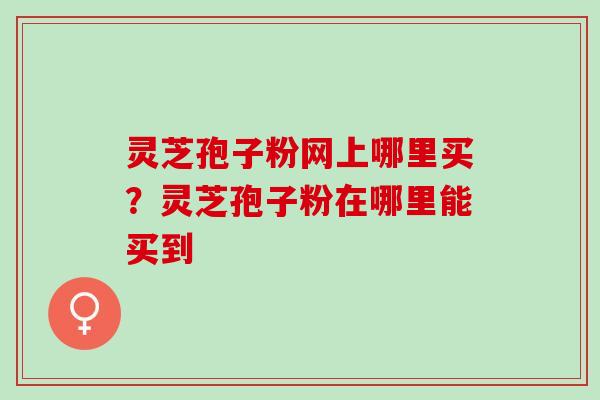 灵芝孢子粉网上哪里买？灵芝孢子粉在哪里能买到