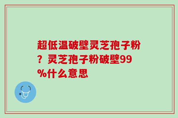 超低温破壁灵芝孢子粉？灵芝孢子粉破壁99%什么意思