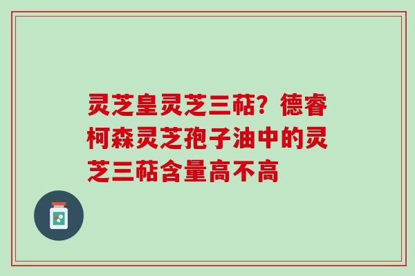 灵芝皇灵芝三萜？德睿柯森灵芝孢子油中的灵芝三萜含量高不高