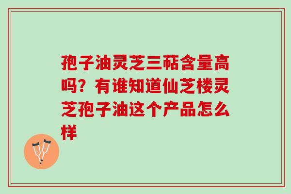 孢子油灵芝三萜含量高吗？有谁知道仙芝楼灵芝孢子油这个产品怎么样