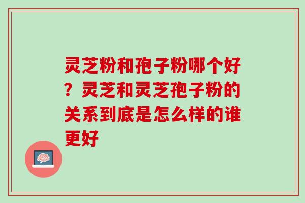 灵芝粉和孢子粉哪个好？灵芝和灵芝孢子粉的关系到底是怎么样的谁更好