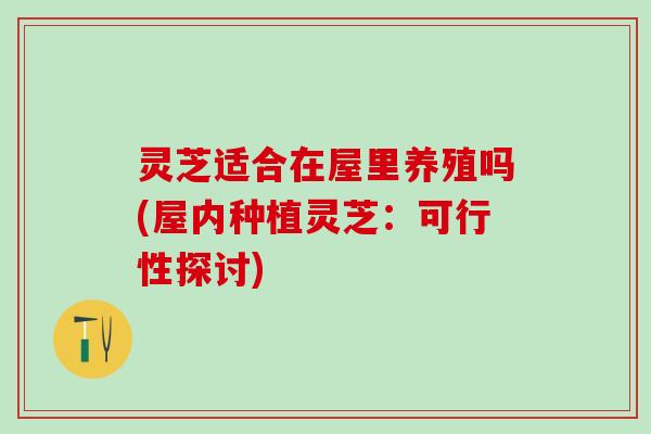灵芝适合在屋里养殖吗(屋内种植灵芝：可行性探讨)