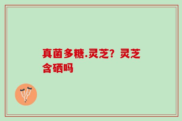 真菌多糖.灵芝?灵芝含硒吗 真菌多糖.灵芝?灵芝含硒吗