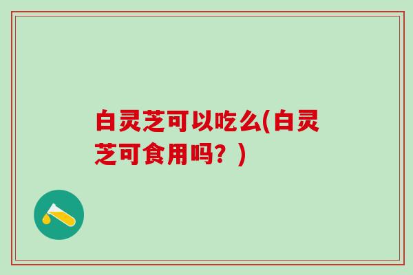 白灵芝可以吃么(白灵芝可食用吗？)