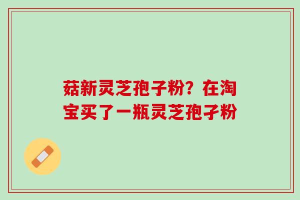 菇新灵芝孢子粉?在淘宝买了一瓶灵芝孢孑粉 菇新灵芝孢子粉?在淘宝买了一瓶灵芝孢孑粉