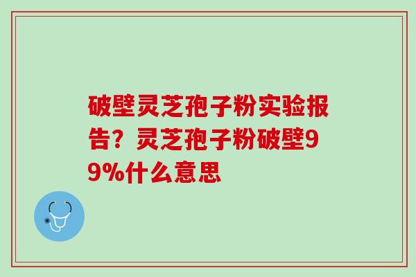 破壁灵芝孢子粉实验报告?灵芝孢子粉破壁99%什么意思 破壁灵芝孢子粉实验报告?灵芝孢子粉破壁99%什么意思