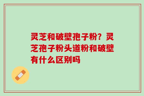 灵芝和破壁孢子粉？灵芝孢子粉头道粉和破壁有什么区别吗