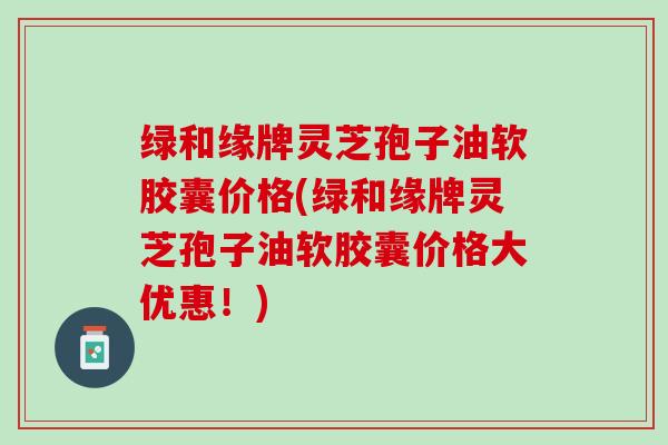 绿和缘牌灵芝孢子油软胶囊价格(绿和缘牌灵芝孢子油软胶囊价格大优惠！)