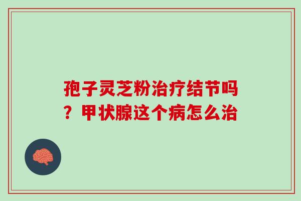孢子灵芝粉治疗结节吗？甲状腺这个病怎么治